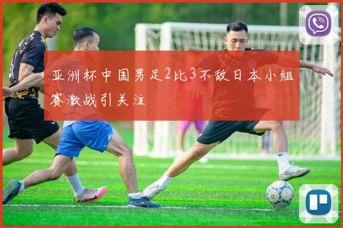 亚洲杯中国男足2比3不敌日本小组赛激战引关注
