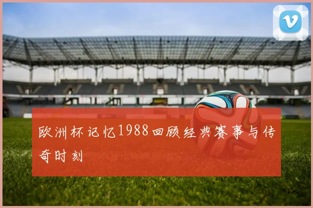 欧洲杯记忆1988回顾经典赛事与传奇时刻