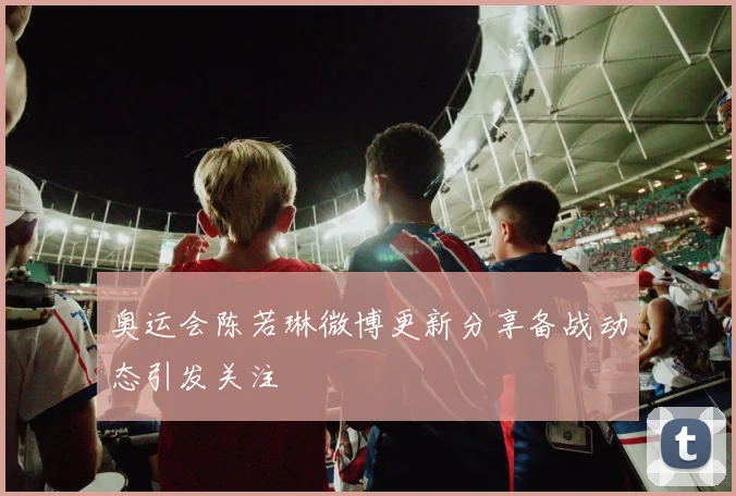 奥运会陈若琳微博更新分享备战动态引发关注