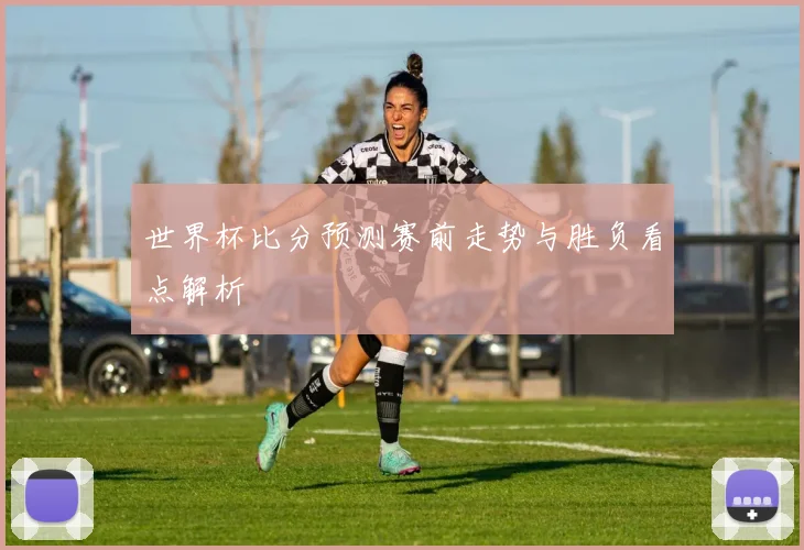 世界杯比分预测赛前走势与胜负看点解析
