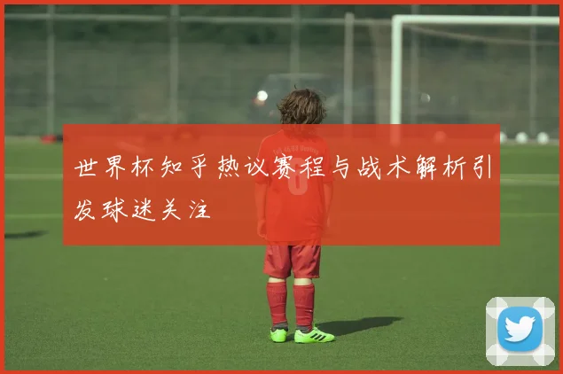 世界杯知乎热议赛程与战术解析引发球迷关注