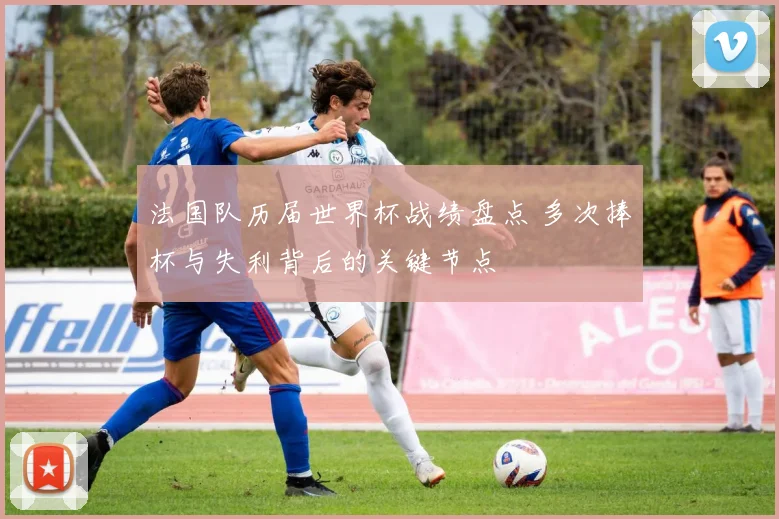 法国队历届世界杯战绩盘点 多次捧杯与失利背后的关键节点