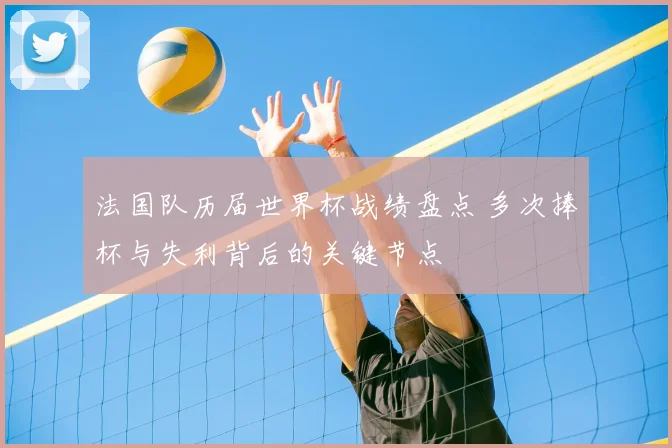 法国队历届世界杯战绩盘点 多次捧杯与失利背后的关键节点