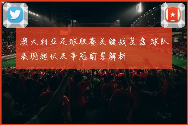 澳大利亚足球联赛关键战复盘 球队表现起伏及争冠前景解析