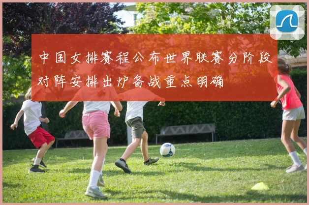 中国女排赛程公布世界联赛分阶段对阵安排出炉备战重点明确