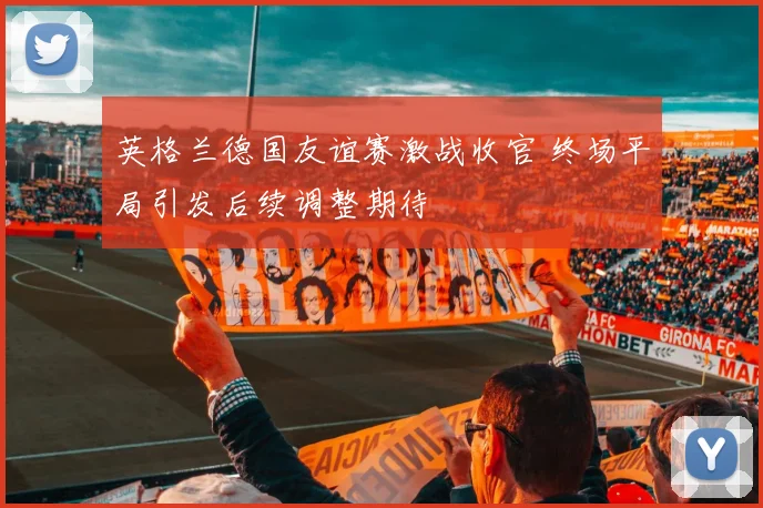 英格兰德国友谊赛激战收官 终场平局引发后续调整期待