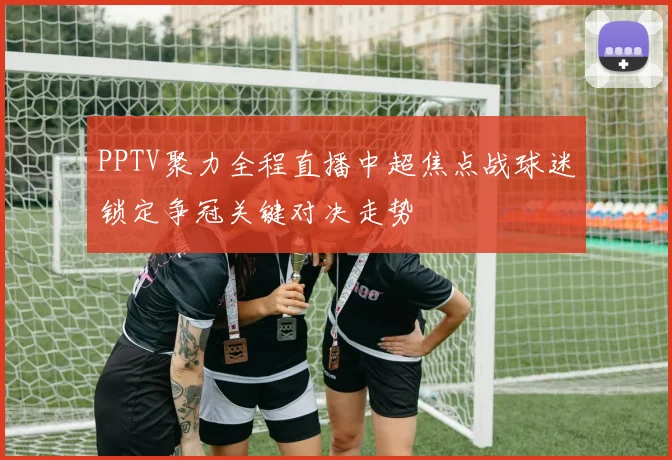 PPTV聚力全程直播中超焦点战球迷锁定争冠关键对决走势