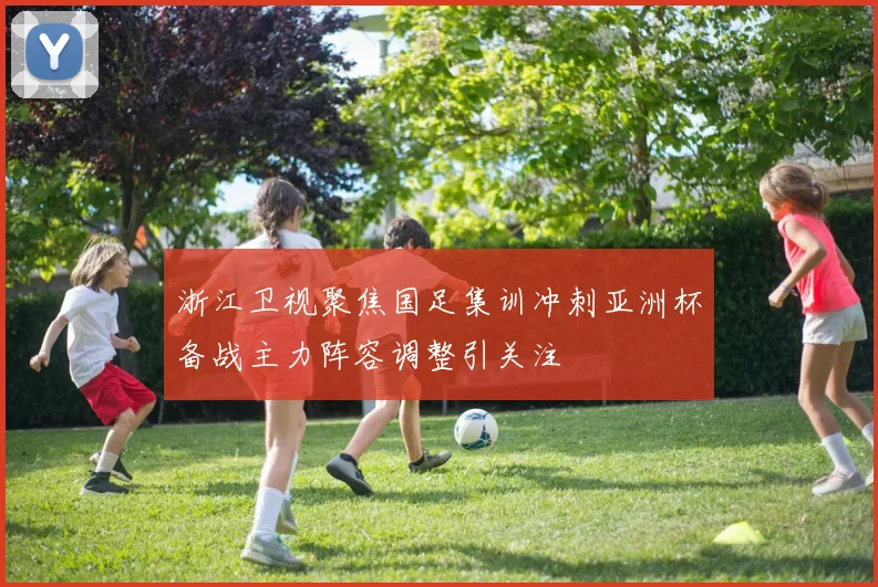 浙江卫视聚焦国足集训冲刺亚洲杯备战主力阵容调整引关注