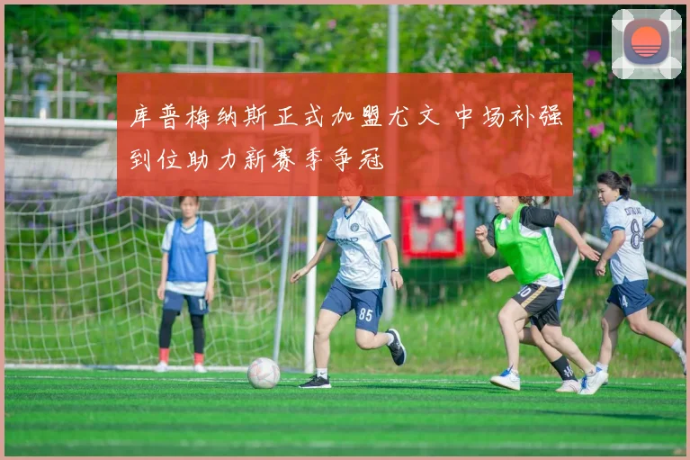 库普梅纳斯正式加盟尤文 中场补强到位助力新赛季争冠