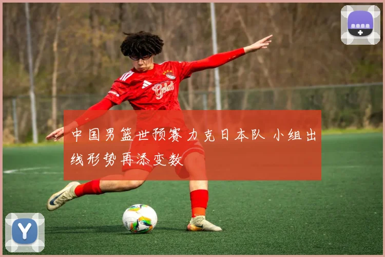 中国男篮世预赛力克日本队 小组出线形势再添变数