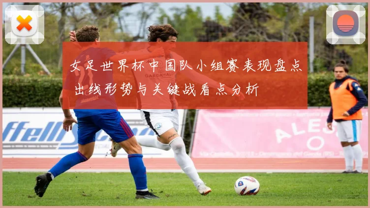 女足世界杯中国队小组赛表现盘点 出线形势与关键战看点分析