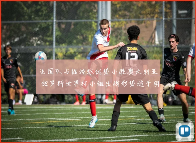 法国队占据控球优势小胜澳大利亚 俄罗斯世界杯小组出线形势趋于明朗