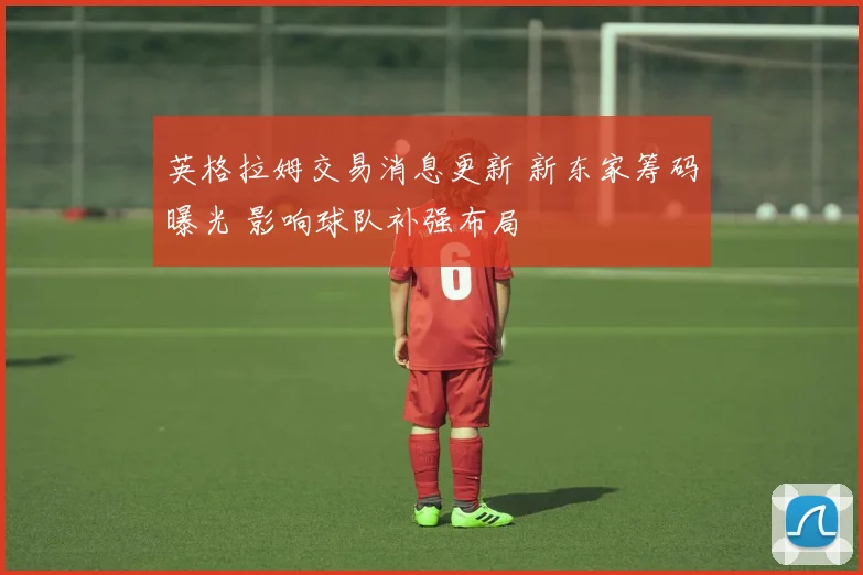 英格拉姆交易消息更新 新东家筹码曝光 影响球队补强布局