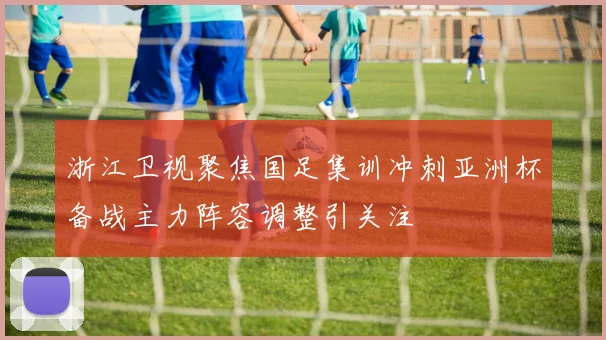 浙江卫视聚焦国足集训冲刺亚洲杯备战主力阵容调整引关注