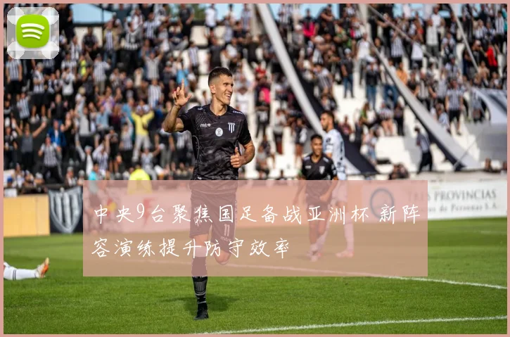 中央9台聚焦国足备战亚洲杯 新阵容演练提升防守效率