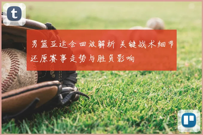 男篮亚运会回放解析 关键战术细节还原赛事走势与胜负影响