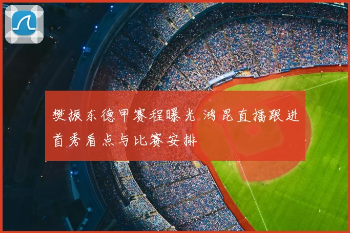 樊振东德甲赛程曝光 鸿昆直播跟进首秀看点与比赛安排
