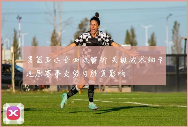 男篮亚运会回放解析 关键战术细节还原赛事走势与胜负影响