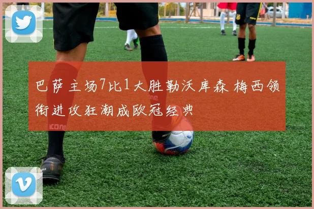 巴萨主场7比1大胜勒沃库森 梅西领衔进攻狂潮成欧冠经典