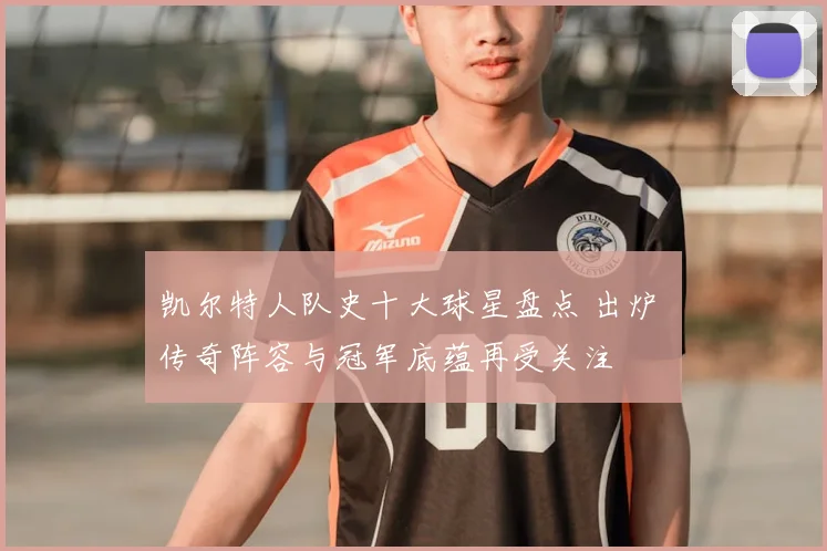 凯尔特人队史十大球星盘点 出炉 传奇阵容与冠军底蕴再受关注